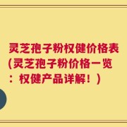 灵芝孢子粉权健价格表(灵芝孢子粉价格一览：权健产品详解！)