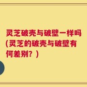 灵芝破壳与破壁一样吗(灵芝的破壳与破壁有何差别？)