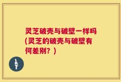 灵芝破壳与破壁一样吗(灵芝的破壳与破壁有何差别？)