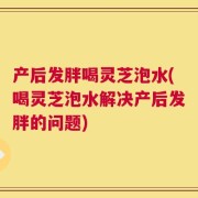 产后发胖喝灵芝泡水(喝灵芝泡水解决产后发胖的问题)