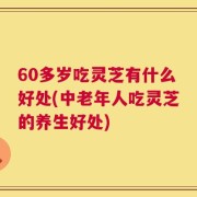 60多岁吃灵芝有什么好处(中老年人吃灵芝的养生好处)