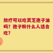 放疗可以吃灵芝孢子油吗？孢子粉什么人适合吃？
