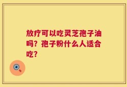 放疗可以吃灵芝孢子油吗？孢子粉什么人适合吃？