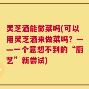 灵芝酒能做菜吗(可以用灵芝酒来做菜吗？——一个意想不到的“厨艺”新尝试)