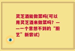 灵芝酒能做菜吗(可以用灵芝酒来做菜吗？——一个意想不到的“厨艺”新尝试)