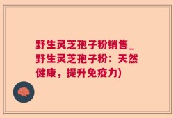 野生灵芝孢子粉销售_野生灵芝孢子粉：天然健康，提升免疫力)