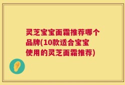 灵芝宝宝面霜推荐哪个品牌(10款适合宝宝使用的灵芝面霜推荐)