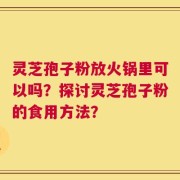 灵芝孢子粉放火锅里可以吗？探讨灵芝孢子粉的食用方法？