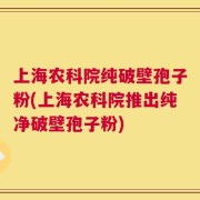 上海农科院纯破壁孢子粉(上海农科院推出纯净破壁孢子粉)