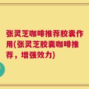 张灵芝咖啡推荐胶囊作用(张灵芝胶囊咖啡推荐，增强效力)