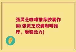 张灵芝咖啡推荐胶囊作用(张灵芝胶囊咖啡推荐，增强效力)