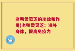老鸭煲灵芝的功效和作用(老鸭煲灵芝：滋补身体，提高免疫力
