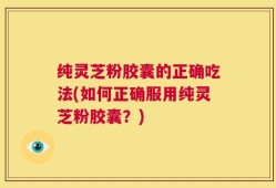 纯灵芝粉胶囊的正确吃法(如何正确服用纯灵芝粉胶囊？)