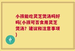 小孩能吃灵芝煲汤吗好吗(小孩可否食用灵芝煲汤？建议和注意事项)