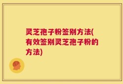灵芝孢子粉签别方法(有效签别灵芝孢子粉的方法)