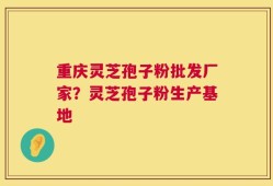 重庆灵芝孢子粉批发厂家？灵芝孢子粉生产基地