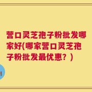 营口灵芝孢子粉批发哪家好(哪家营口灵芝孢子粉批发最优惠？)