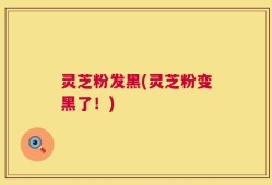 灵芝粉发黑(灵芝粉变黑了！)
