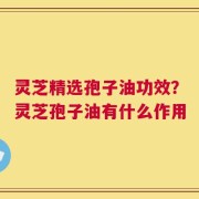 灵芝精选孢子油功效？灵芝孢子油有什么作用