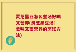 灵芝黑豆怎么煮汤好喝又营养(灵芝黑豆汤：美味又富营养的烹饪方法)