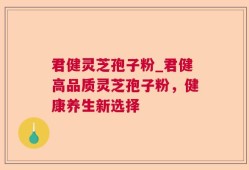 君健灵芝孢子粉_君健高品质灵芝孢子粉，健康养生新选择