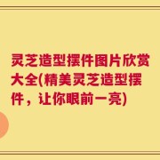 灵芝造型摆件图片欣赏大全(精美灵芝造型摆件，让你眼前一亮)
