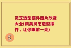 灵芝造型摆件图片欣赏大全(精美灵芝造型摆件，让你眼前一亮)