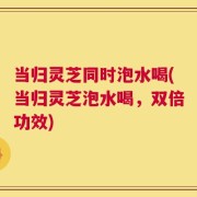 当归灵芝同时泡水喝(当归灵芝泡水喝，双倍功效)