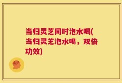 当归灵芝同时泡水喝(当归灵芝泡水喝，双倍功效)