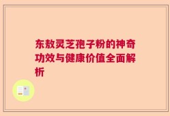 东敖灵芝孢子粉的神奇功效与健康价值全面解析