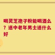 喝灵芝孢子粉能喝酒么？送中老年男士送什么好