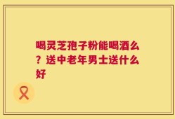 喝灵芝孢子粉能喝酒么？送中老年男士送什么好