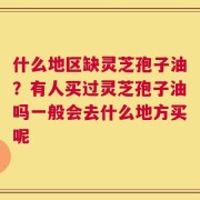 什么地区缺灵芝孢子油？有人买过灵芝孢子油吗一般会去什么地方买呢