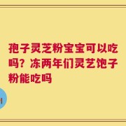 孢子灵芝粉宝宝可以吃吗？冻两年们灵艺饱子粉能吃吗