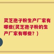 灵芝孢子粉生产厂家有哪些(灵芝孢子粉的生产厂家有哪些？)