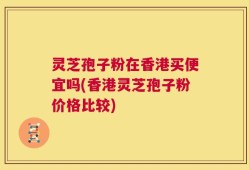 灵芝孢子粉在香港买便宜吗(香港灵芝孢子粉价格比较)