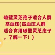 破壁灵芝孢子适合人群 高血压(高血压人群适合食用破壁灵芝孢子，了解一下！)