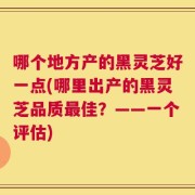 哪个地方产的黑灵芝好一点(哪里出产的黑灵芝品质最佳？——一个评估)