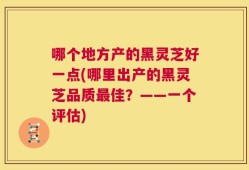 哪个地方产的黑灵芝好一点(哪里出产的黑灵芝品质最佳？——一个评估)
