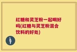 红糖和灵芝粉一起喝好吗(红糖与灵芝粉混合饮料的好处)