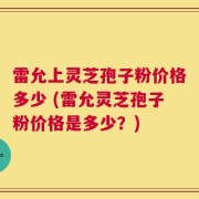 雷允上灵芝孢子粉价格多少 (雷允灵芝孢子粉价格是多少？)