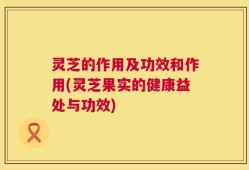 灵芝的作用及功效和作用(灵芝果实的健康益处与功效)