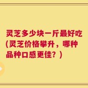 灵芝多少块一斤最好吃(灵芝价格攀升，哪种品种口感更佳？)