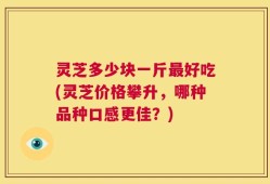 灵芝多少块一斤最好吃(灵芝价格攀升，哪种品种口感更佳？)