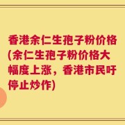 香港余仁生孢子粉价格(余仁生孢子粉价格大幅度上涨，香港市民吁停止炒作)