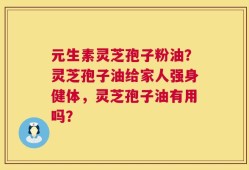 元生素灵芝孢子粉油？灵芝孢子油给家人强身健体，灵芝孢子油有用吗？