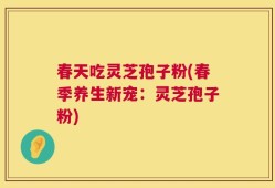 春天吃灵芝孢子粉(春季养生新宠：灵芝孢子粉)