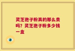 灵芝孢子粉真的那么贵吗？灵芝孢子粉多少钱一盒