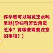 怀孕者可以喝灵芝水吗早期(孕妇可否饮用灵芝水？有哪些需要注意的事项？)