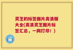 灵芝的标签图片高清版大全(高清灵芝图片标签汇总，一网打尽！)
